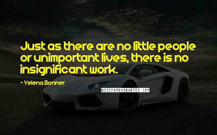 Yelena Bonner Quotes: Just as there are no little people or unimportant lives, there is no insignificant work.