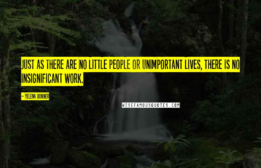 Yelena Bonner Quotes: Just as there are no little people or unimportant lives, there is no insignificant work.
