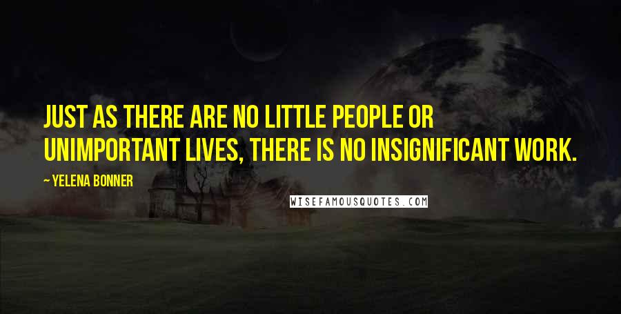 Yelena Bonner Quotes: Just as there are no little people or unimportant lives, there is no insignificant work.