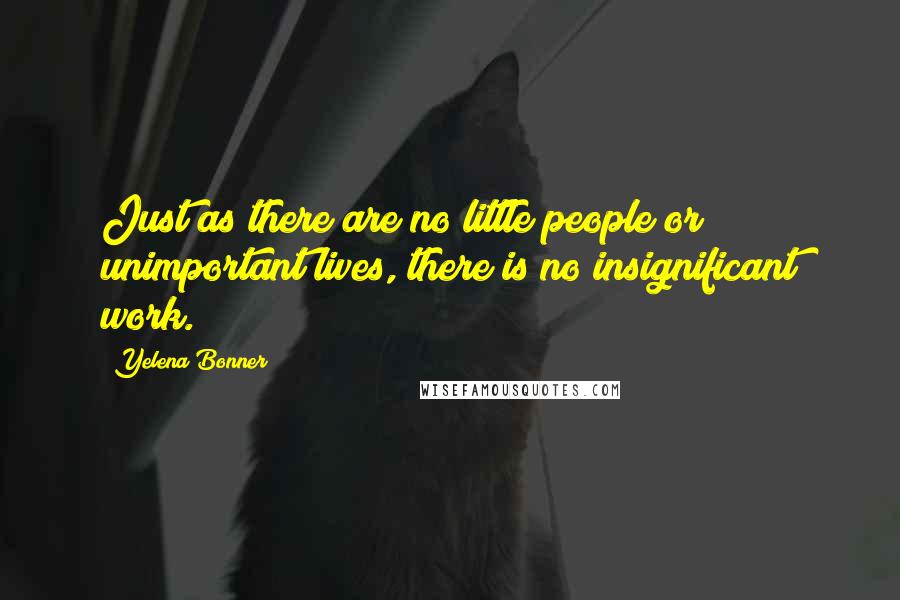 Yelena Bonner Quotes: Just as there are no little people or unimportant lives, there is no insignificant work.