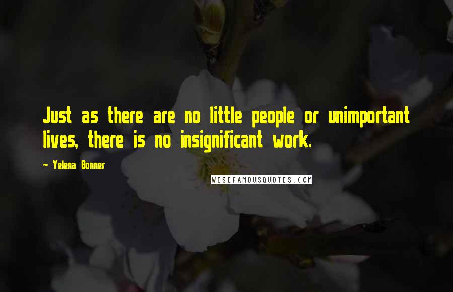 Yelena Bonner Quotes: Just as there are no little people or unimportant lives, there is no insignificant work.