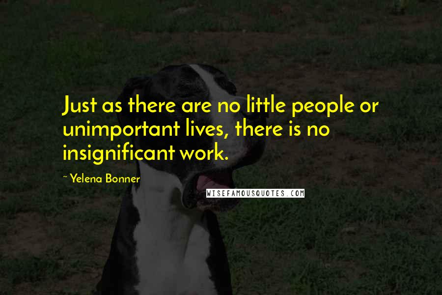 Yelena Bonner Quotes: Just as there are no little people or unimportant lives, there is no insignificant work.