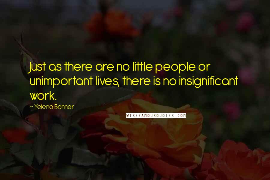 Yelena Bonner Quotes: Just as there are no little people or unimportant lives, there is no insignificant work.