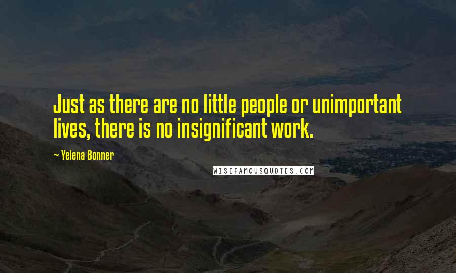 Yelena Bonner Quotes: Just as there are no little people or unimportant lives, there is no insignificant work.
