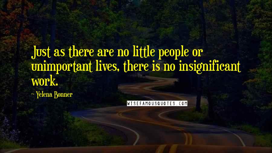 Yelena Bonner Quotes: Just as there are no little people or unimportant lives, there is no insignificant work.