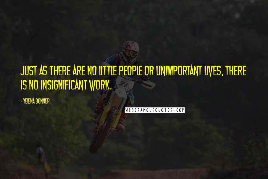 Yelena Bonner Quotes: Just as there are no little people or unimportant lives, there is no insignificant work.