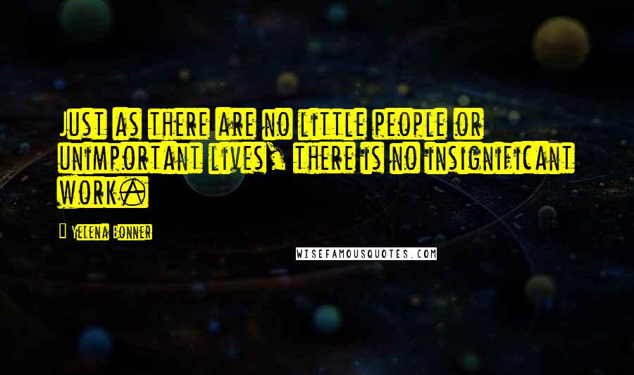 Yelena Bonner Quotes: Just as there are no little people or unimportant lives, there is no insignificant work.