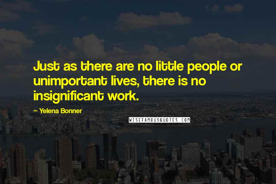 Yelena Bonner Quotes: Just as there are no little people or unimportant lives, there is no insignificant work.