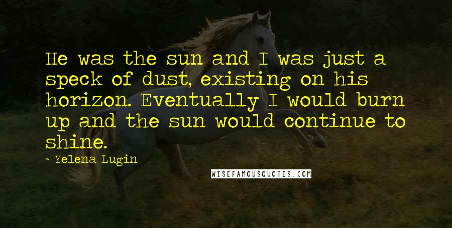 Yelena Lugin Quotes: He was the sun and I was just a speck of dust, existing on his horizon. Eventually I would burn up and the sun would continue to shine.