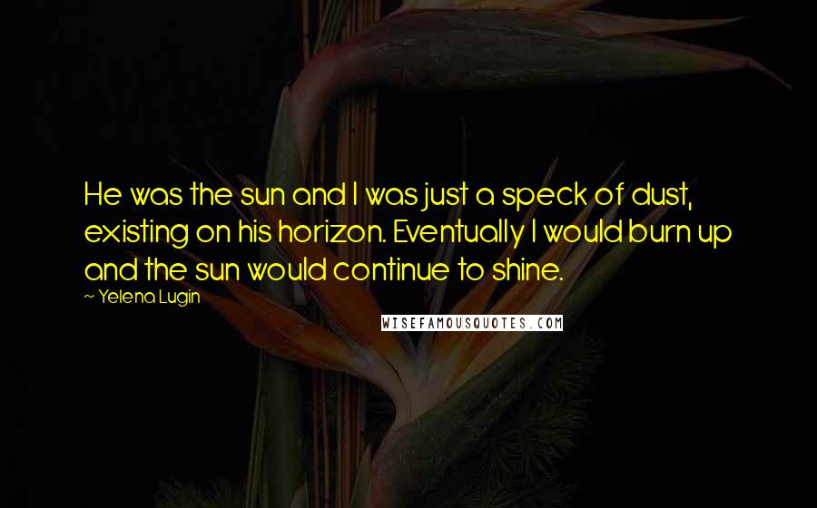 Yelena Lugin Quotes: He was the sun and I was just a speck of dust, existing on his horizon. Eventually I would burn up and the sun would continue to shine.