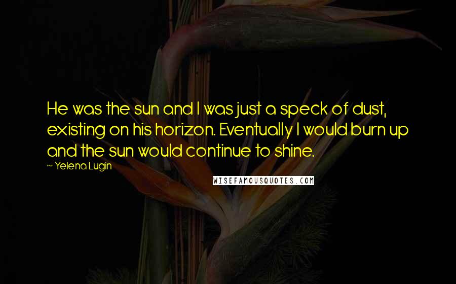 Yelena Lugin Quotes: He was the sun and I was just a speck of dust, existing on his horizon. Eventually I would burn up and the sun would continue to shine.