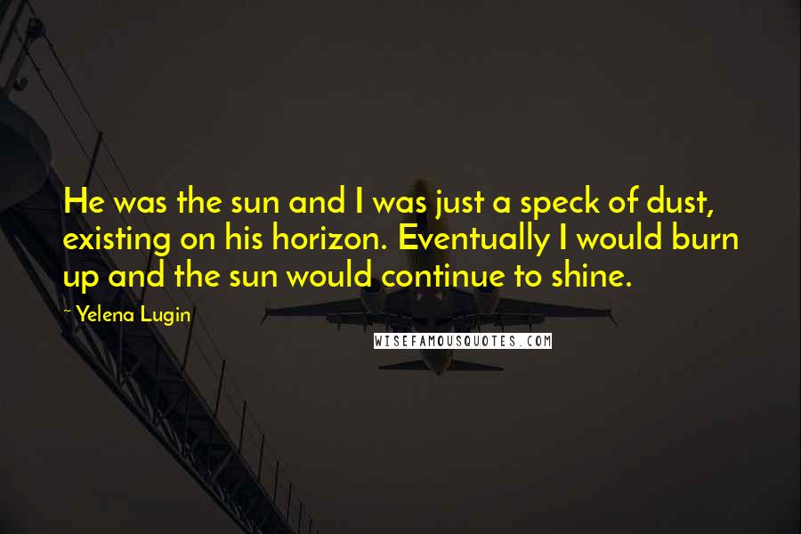 Yelena Lugin Quotes: He was the sun and I was just a speck of dust, existing on his horizon. Eventually I would burn up and the sun would continue to shine.