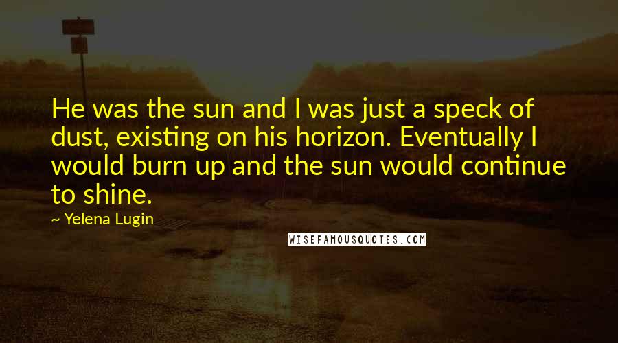 Yelena Lugin Quotes: He was the sun and I was just a speck of dust, existing on his horizon. Eventually I would burn up and the sun would continue to shine.