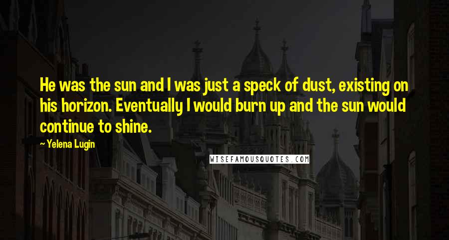 Yelena Lugin Quotes: He was the sun and I was just a speck of dust, existing on his horizon. Eventually I would burn up and the sun would continue to shine.