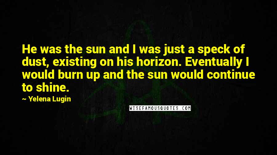 Yelena Lugin Quotes: He was the sun and I was just a speck of dust, existing on his horizon. Eventually I would burn up and the sun would continue to shine.