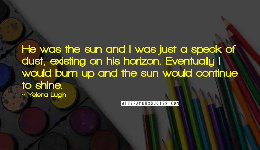 Yelena Lugin Quotes: He was the sun and I was just a speck of dust, existing on his horizon. Eventually I would burn up and the sun would continue to shine.