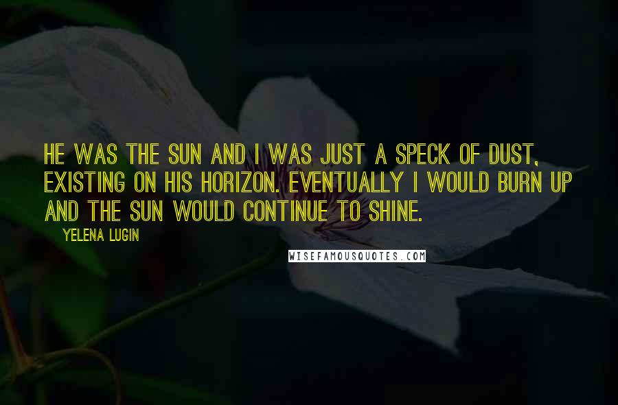 Yelena Lugin Quotes: He was the sun and I was just a speck of dust, existing on his horizon. Eventually I would burn up and the sun would continue to shine.