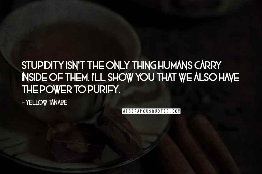 Yellow Tanabe Quotes: Stupidity isn't the only thing humans carry inside of them. I'll show you that we also have the power to purify.