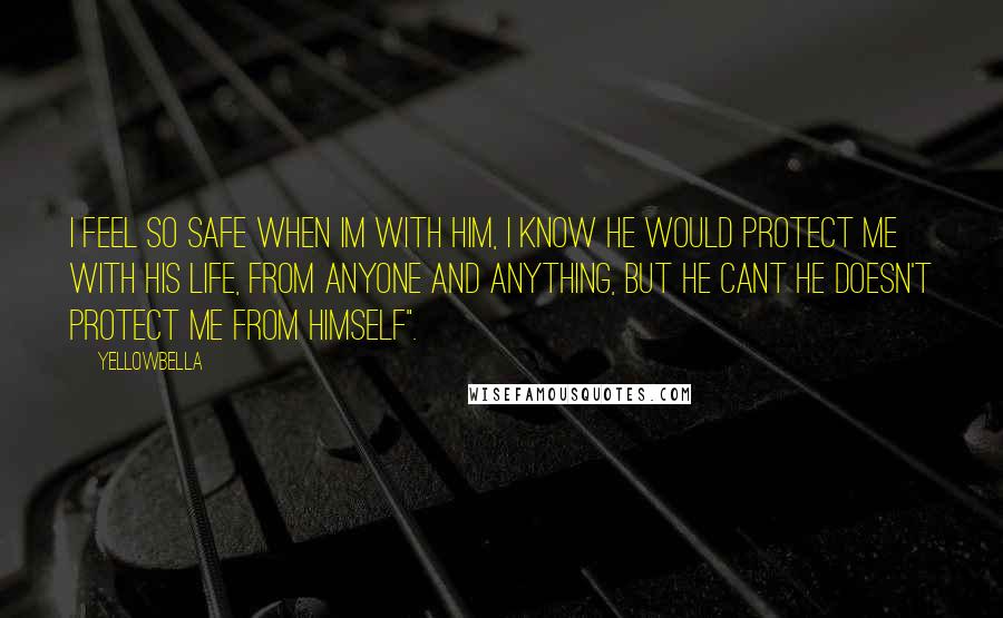 YellowBella Quotes: I feel so safe when Im with him, I know he would protect me with his life, from anyone and anything, but he cant he doesn't protect me from himself".