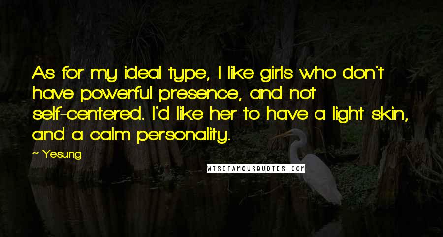 Yesung Quotes: As for my ideal type, I like girls who don't have powerful presence, and not self-centered. I'd like her to have a light skin, and a calm personality.