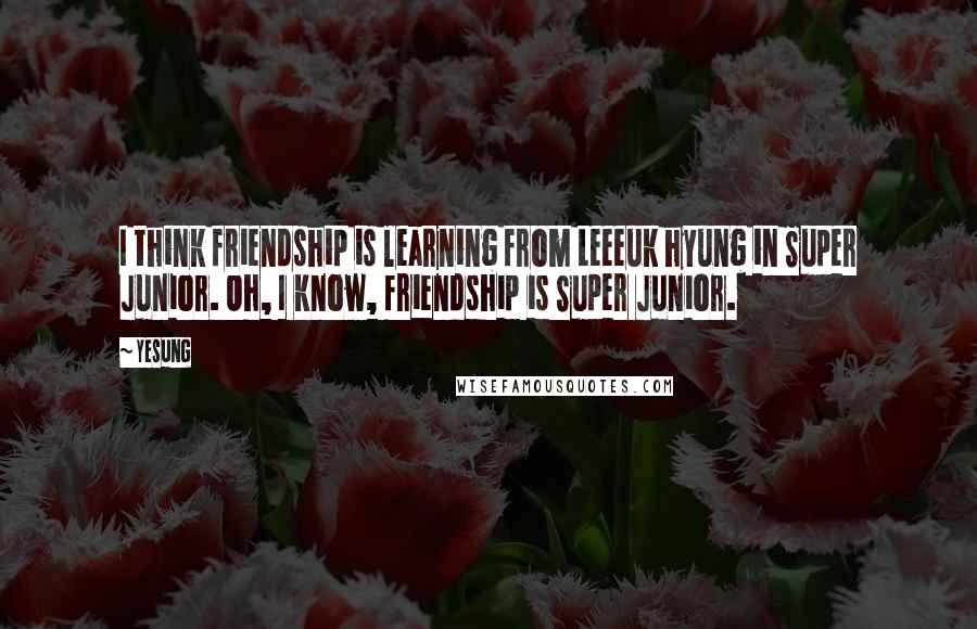 Yesung Quotes: I think friendship is learning from Leeeuk hyung in Super Junior. Oh, I know, friendship is Super Junior.