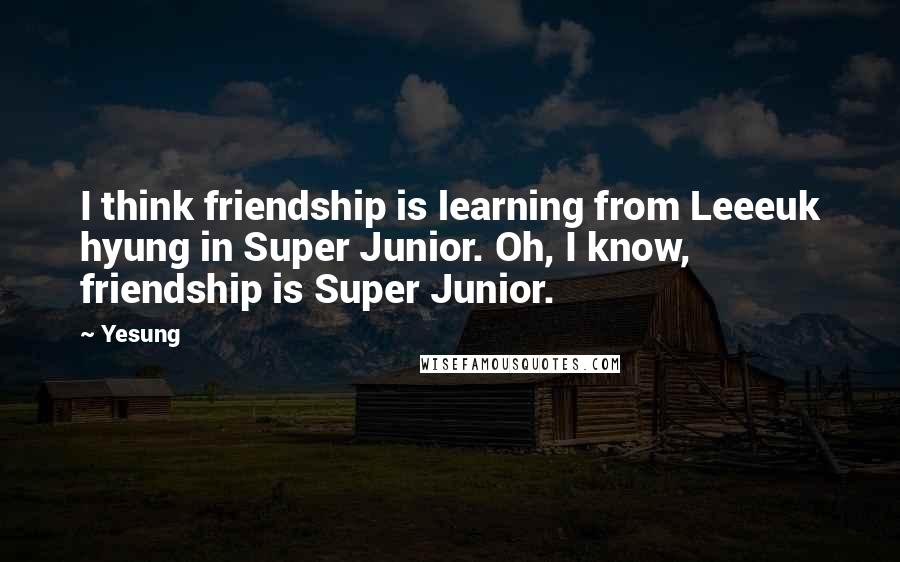 Yesung Quotes: I think friendship is learning from Leeeuk hyung in Super Junior. Oh, I know, friendship is Super Junior.