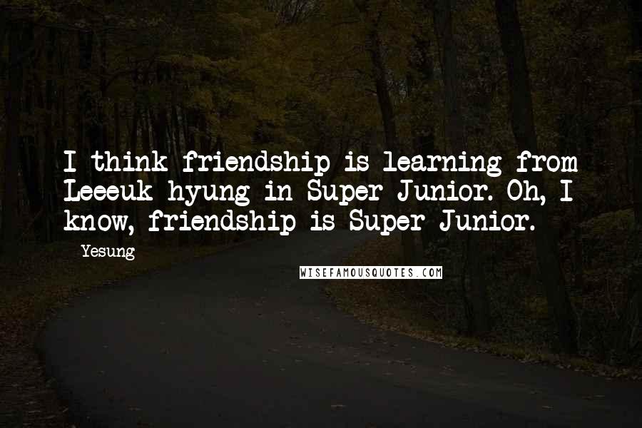 Yesung Quotes: I think friendship is learning from Leeeuk hyung in Super Junior. Oh, I know, friendship is Super Junior.