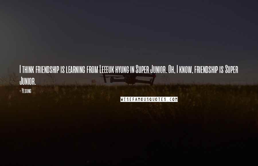 Yesung Quotes: I think friendship is learning from Leeeuk hyung in Super Junior. Oh, I know, friendship is Super Junior.