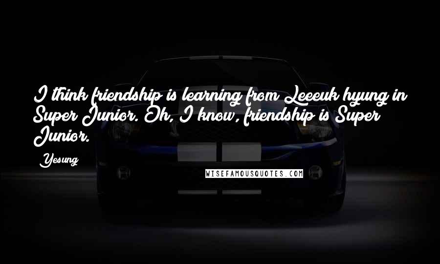 Yesung Quotes: I think friendship is learning from Leeeuk hyung in Super Junior. Oh, I know, friendship is Super Junior.