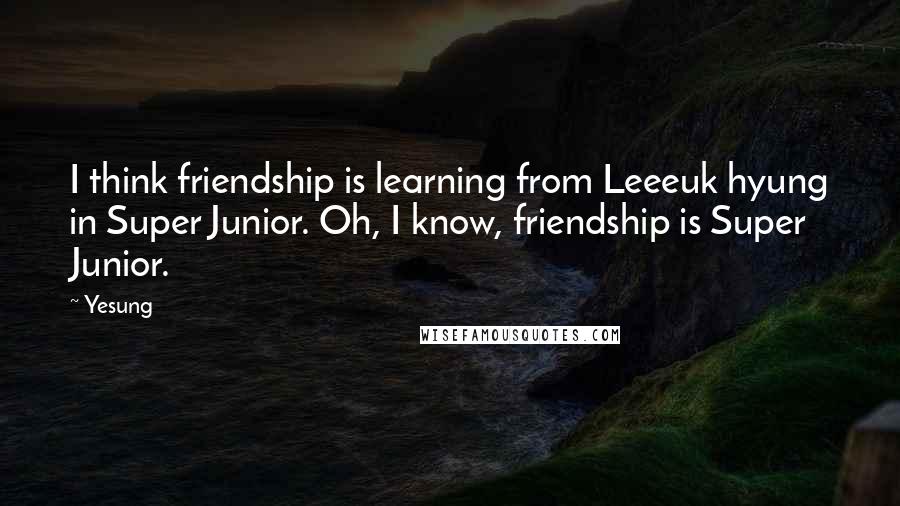 Yesung Quotes: I think friendship is learning from Leeeuk hyung in Super Junior. Oh, I know, friendship is Super Junior.