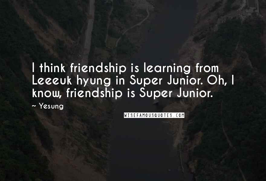 Yesung Quotes: I think friendship is learning from Leeeuk hyung in Super Junior. Oh, I know, friendship is Super Junior.