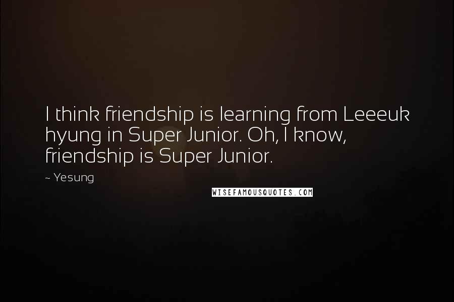 Yesung Quotes: I think friendship is learning from Leeeuk hyung in Super Junior. Oh, I know, friendship is Super Junior.