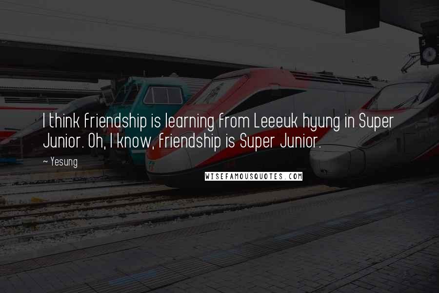 Yesung Quotes: I think friendship is learning from Leeeuk hyung in Super Junior. Oh, I know, friendship is Super Junior.