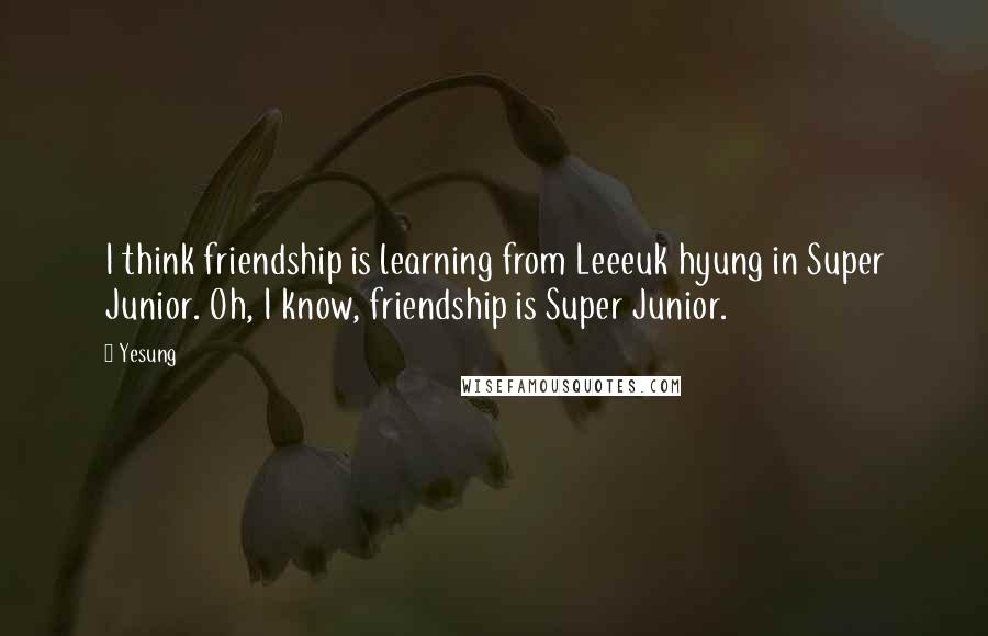 Yesung Quotes: I think friendship is learning from Leeeuk hyung in Super Junior. Oh, I know, friendship is Super Junior.