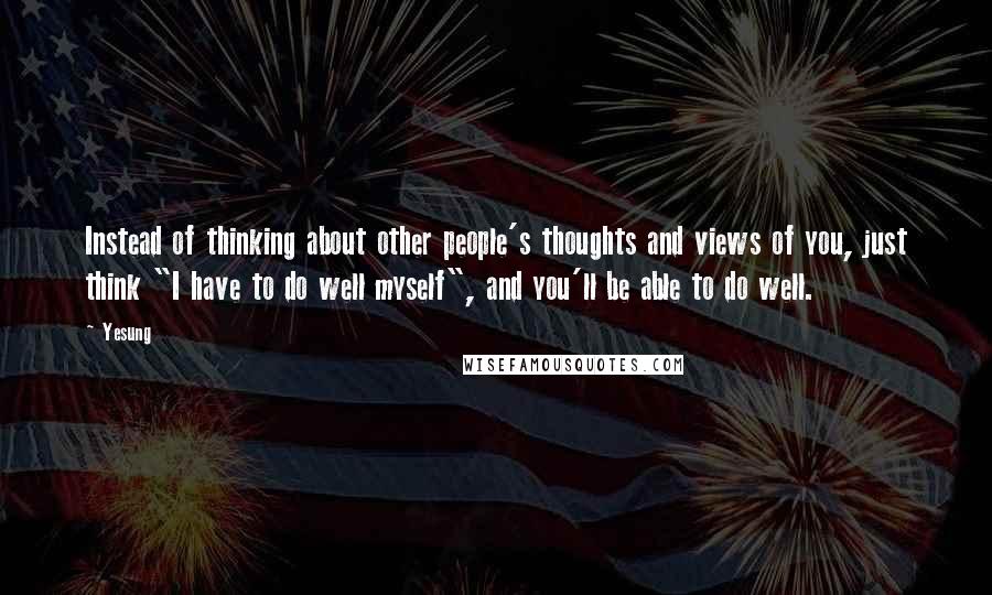 Yesung Quotes: Instead of thinking about other people's thoughts and views of you, just think "I have to do well myself", and you'll be able to do well.