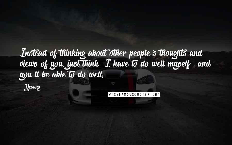 Yesung Quotes: Instead of thinking about other people's thoughts and views of you, just think "I have to do well myself", and you'll be able to do well.