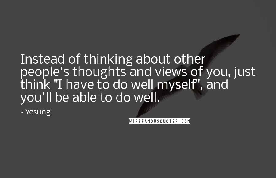 Yesung Quotes: Instead of thinking about other people's thoughts and views of you, just think "I have to do well myself", and you'll be able to do well.