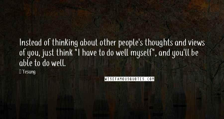 Yesung Quotes: Instead of thinking about other people's thoughts and views of you, just think "I have to do well myself", and you'll be able to do well.