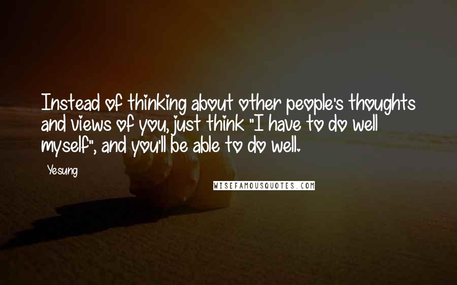 Yesung Quotes: Instead of thinking about other people's thoughts and views of you, just think "I have to do well myself", and you'll be able to do well.