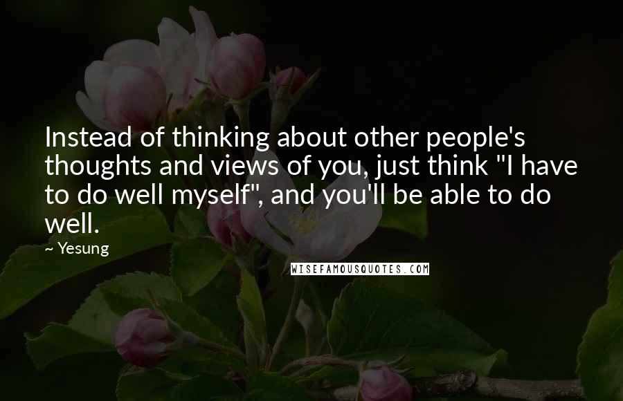 Yesung Quotes: Instead of thinking about other people's thoughts and views of you, just think "I have to do well myself", and you'll be able to do well.