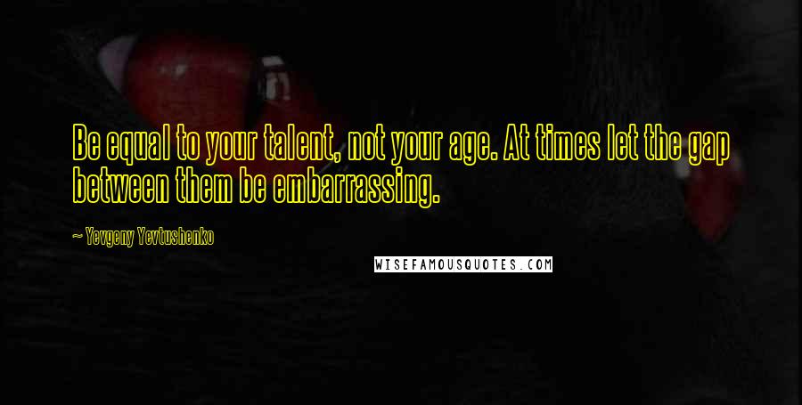 Yevgeny Yevtushenko Quotes: Be equal to your talent, not your age. At times let the gap between them be embarrassing.