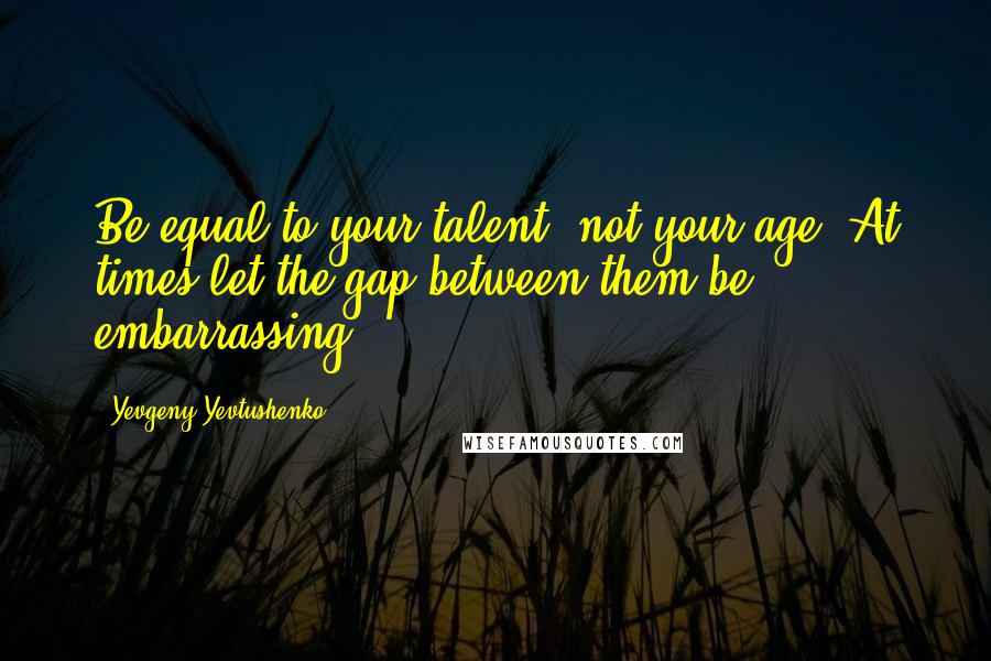 Yevgeny Yevtushenko Quotes: Be equal to your talent, not your age. At times let the gap between them be embarrassing.