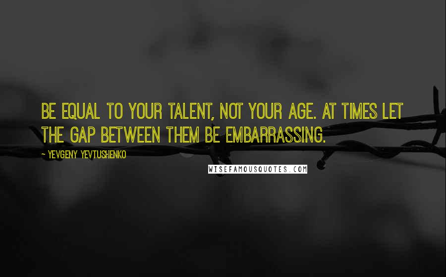 Yevgeny Yevtushenko Quotes: Be equal to your talent, not your age. At times let the gap between them be embarrassing.