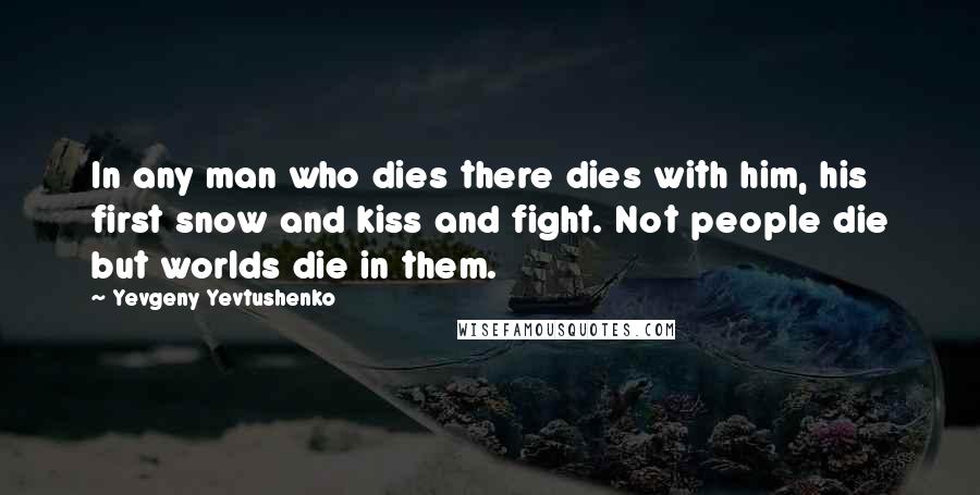 Yevgeny Yevtushenko Quotes: In any man who dies there dies with him, his first snow and kiss and fight. Not people die but worlds die in them.