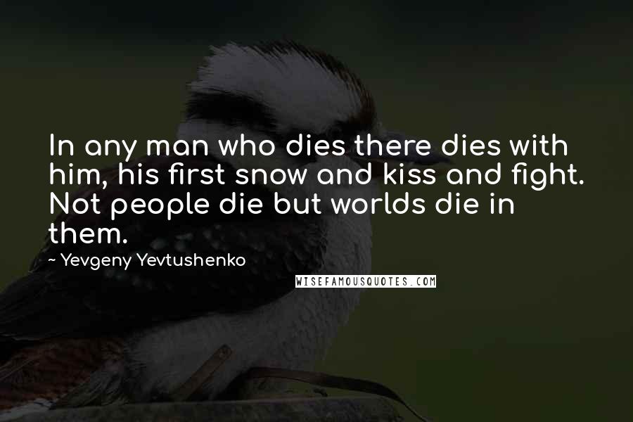 Yevgeny Yevtushenko Quotes: In any man who dies there dies with him, his first snow and kiss and fight. Not people die but worlds die in them.