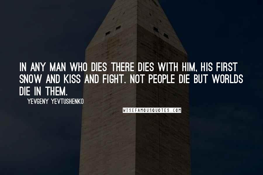 Yevgeny Yevtushenko Quotes: In any man who dies there dies with him, his first snow and kiss and fight. Not people die but worlds die in them.