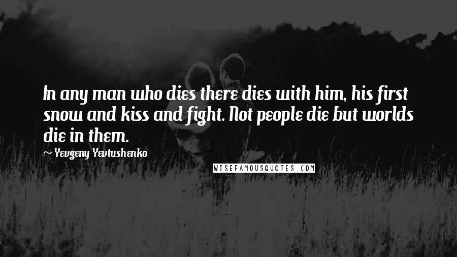 Yevgeny Yevtushenko Quotes: In any man who dies there dies with him, his first snow and kiss and fight. Not people die but worlds die in them.