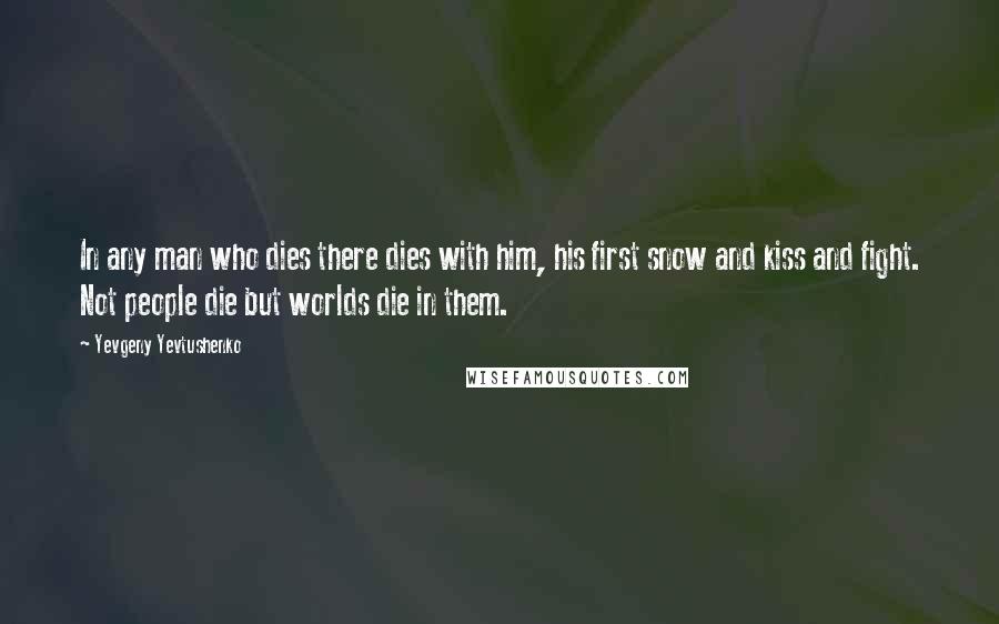 Yevgeny Yevtushenko Quotes: In any man who dies there dies with him, his first snow and kiss and fight. Not people die but worlds die in them.