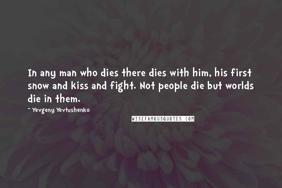 Yevgeny Yevtushenko Quotes: In any man who dies there dies with him, his first snow and kiss and fight. Not people die but worlds die in them.