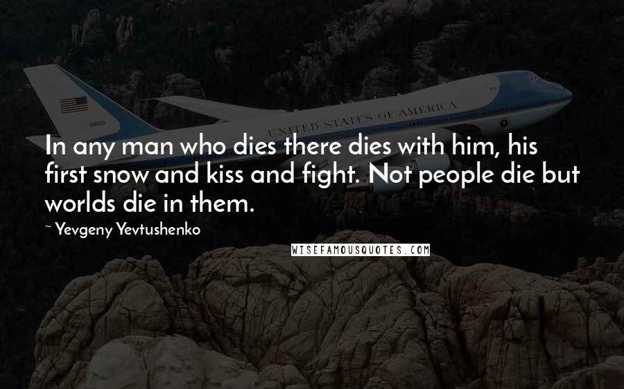 Yevgeny Yevtushenko Quotes: In any man who dies there dies with him, his first snow and kiss and fight. Not people die but worlds die in them.